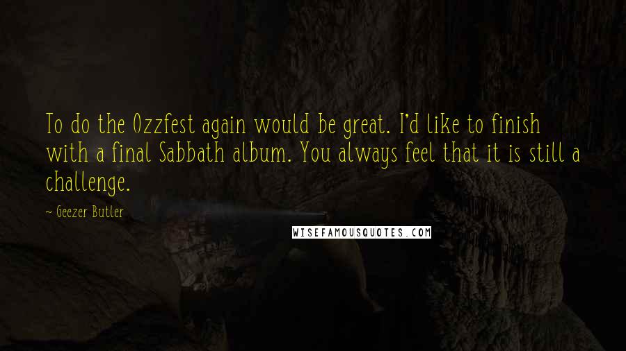 Geezer Butler Quotes: To do the Ozzfest again would be great. I'd like to finish with a final Sabbath album. You always feel that it is still a challenge.