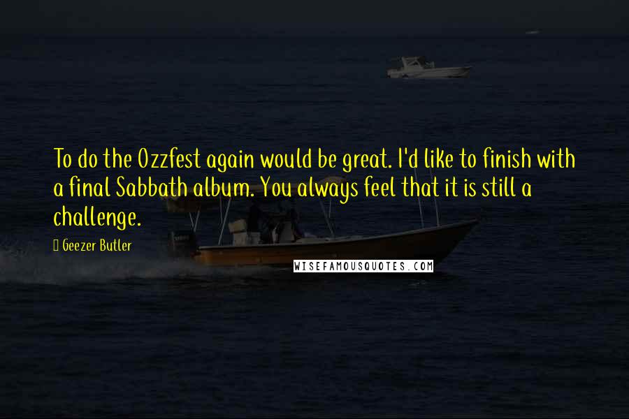 Geezer Butler Quotes: To do the Ozzfest again would be great. I'd like to finish with a final Sabbath album. You always feel that it is still a challenge.