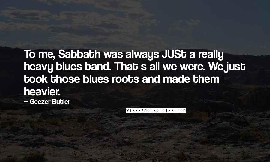 Geezer Butler Quotes: To me, Sabbath was always JUSt a really heavy blues band. That s all we were. We just took those blues roots and made them heavier.