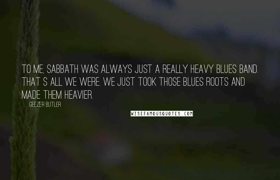 Geezer Butler Quotes: To me, Sabbath was always JUSt a really heavy blues band. That s all we were. We just took those blues roots and made them heavier.