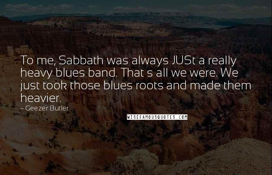 Geezer Butler Quotes: To me, Sabbath was always JUSt a really heavy blues band. That s all we were. We just took those blues roots and made them heavier.