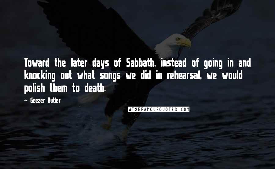 Geezer Butler Quotes: Toward the later days of Sabbath, instead of going in and knocking out what songs we did in rehearsal, we would polish them to death.