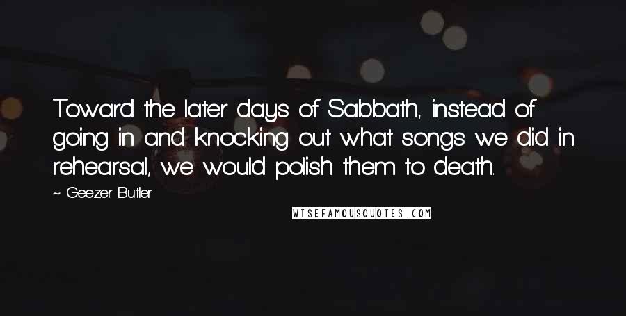 Geezer Butler Quotes: Toward the later days of Sabbath, instead of going in and knocking out what songs we did in rehearsal, we would polish them to death.