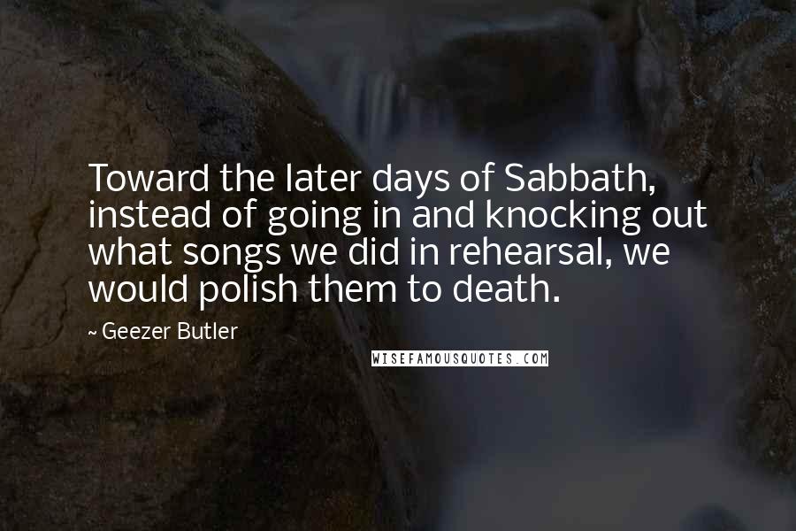 Geezer Butler Quotes: Toward the later days of Sabbath, instead of going in and knocking out what songs we did in rehearsal, we would polish them to death.