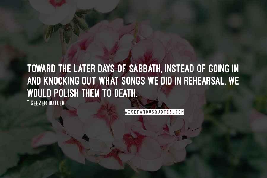 Geezer Butler Quotes: Toward the later days of Sabbath, instead of going in and knocking out what songs we did in rehearsal, we would polish them to death.