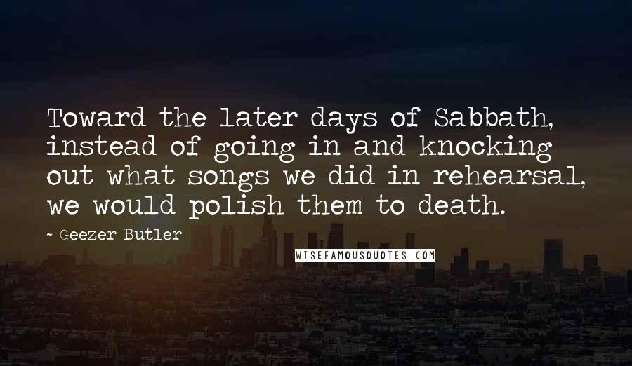 Geezer Butler Quotes: Toward the later days of Sabbath, instead of going in and knocking out what songs we did in rehearsal, we would polish them to death.