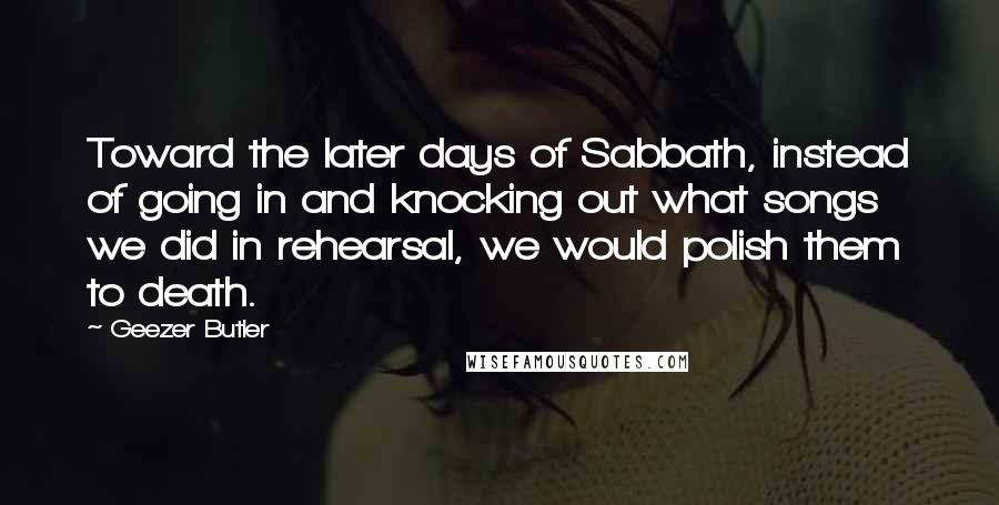 Geezer Butler Quotes: Toward the later days of Sabbath, instead of going in and knocking out what songs we did in rehearsal, we would polish them to death.