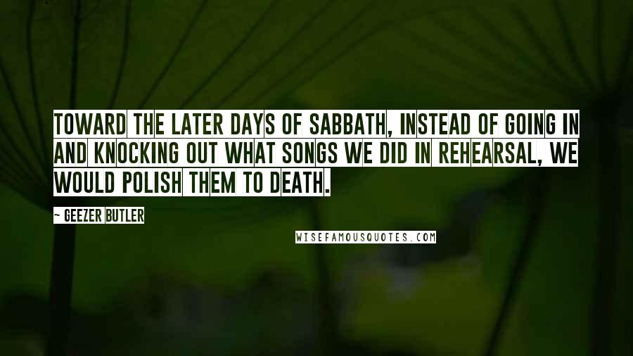 Geezer Butler Quotes: Toward the later days of Sabbath, instead of going in and knocking out what songs we did in rehearsal, we would polish them to death.