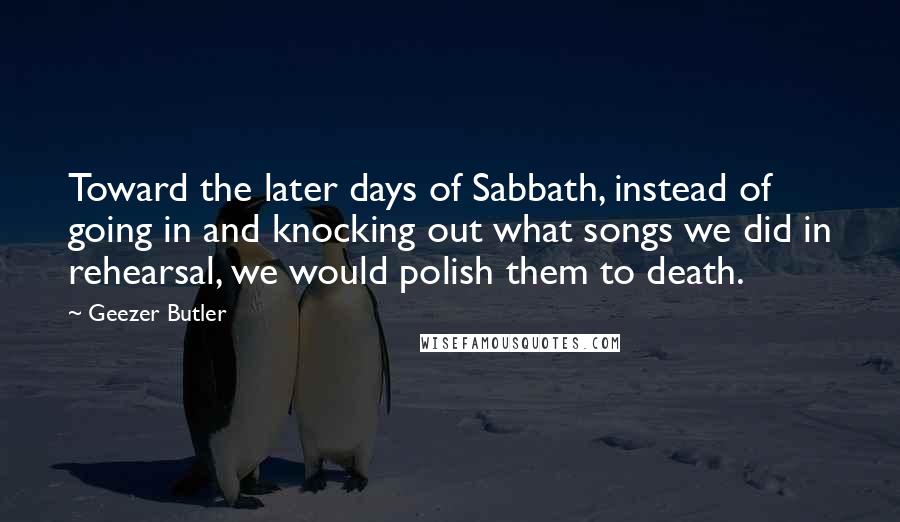 Geezer Butler Quotes: Toward the later days of Sabbath, instead of going in and knocking out what songs we did in rehearsal, we would polish them to death.