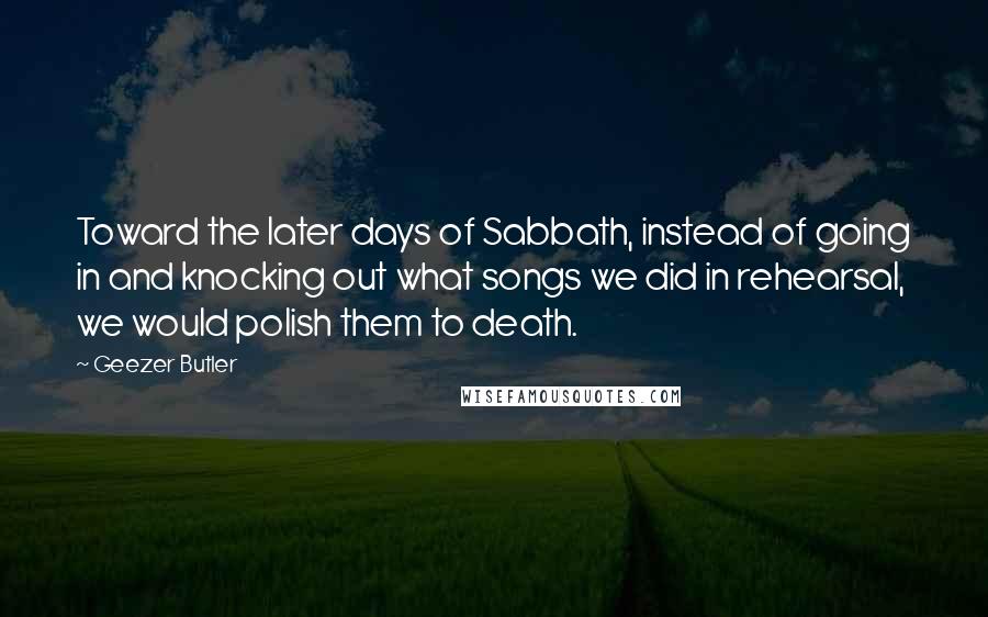 Geezer Butler Quotes: Toward the later days of Sabbath, instead of going in and knocking out what songs we did in rehearsal, we would polish them to death.