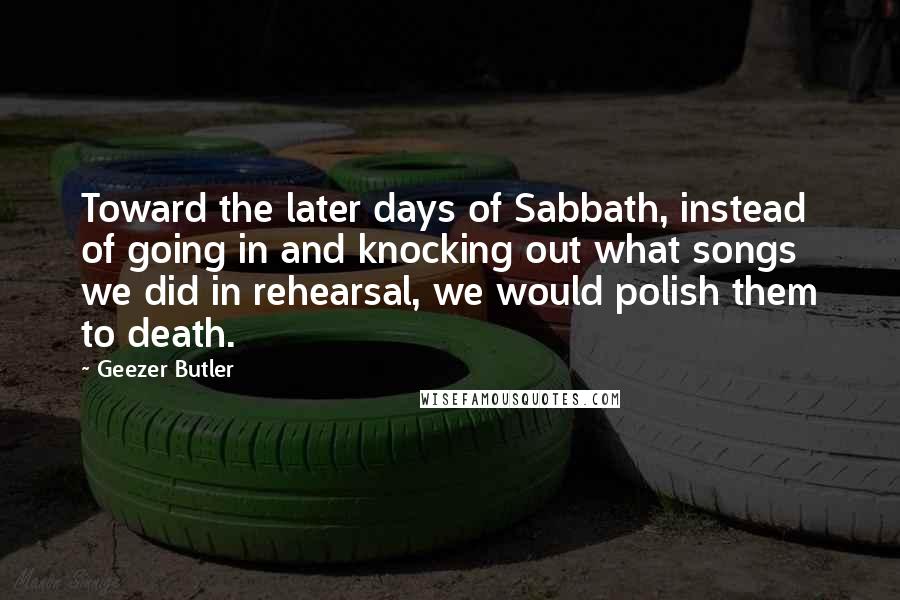 Geezer Butler Quotes: Toward the later days of Sabbath, instead of going in and knocking out what songs we did in rehearsal, we would polish them to death.