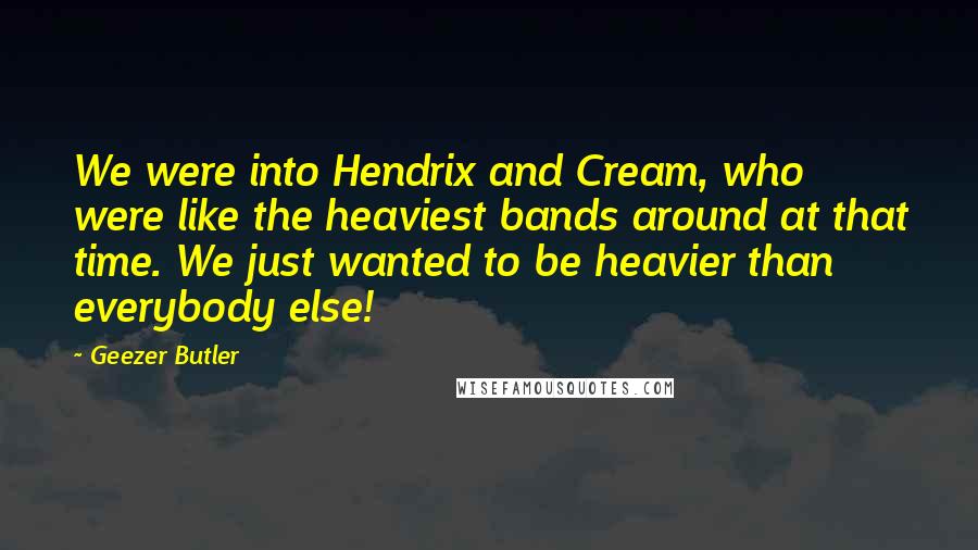 Geezer Butler Quotes: We were into Hendrix and Cream, who were like the heaviest bands around at that time. We just wanted to be heavier than everybody else!