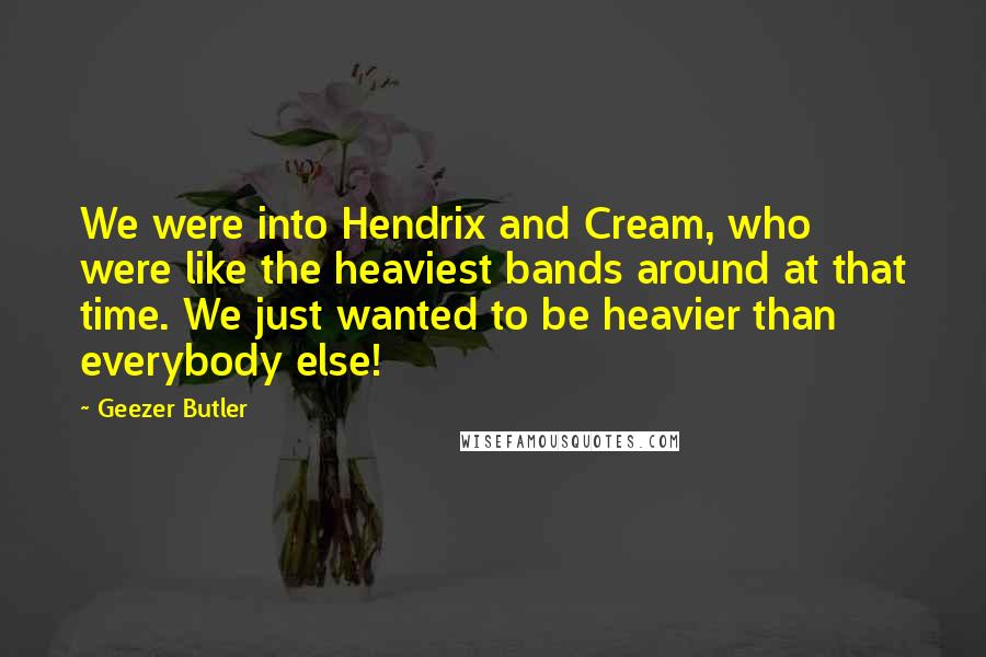 Geezer Butler Quotes: We were into Hendrix and Cream, who were like the heaviest bands around at that time. We just wanted to be heavier than everybody else!