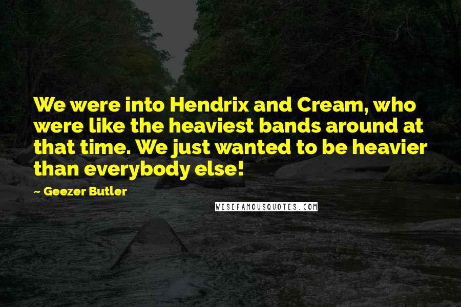 Geezer Butler Quotes: We were into Hendrix and Cream, who were like the heaviest bands around at that time. We just wanted to be heavier than everybody else!