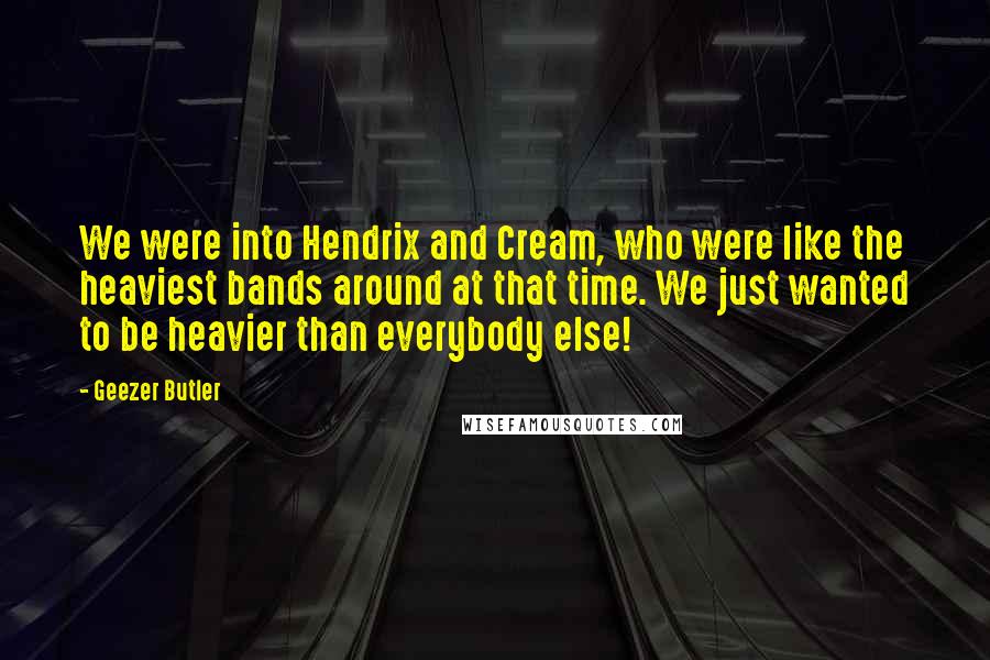 Geezer Butler Quotes: We were into Hendrix and Cream, who were like the heaviest bands around at that time. We just wanted to be heavier than everybody else!