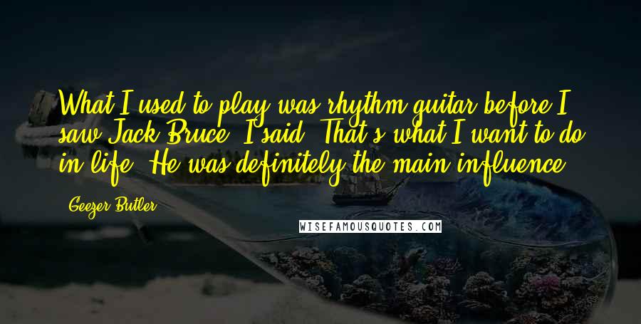 Geezer Butler Quotes: What I used to play was rhythm guitar before I saw Jack Bruce. I said, That's what I want to do in life. He was definitely the main influence.