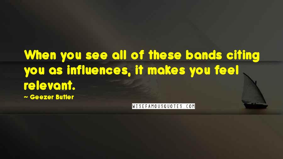 Geezer Butler Quotes: When you see all of these bands citing you as influences, it makes you feel relevant.