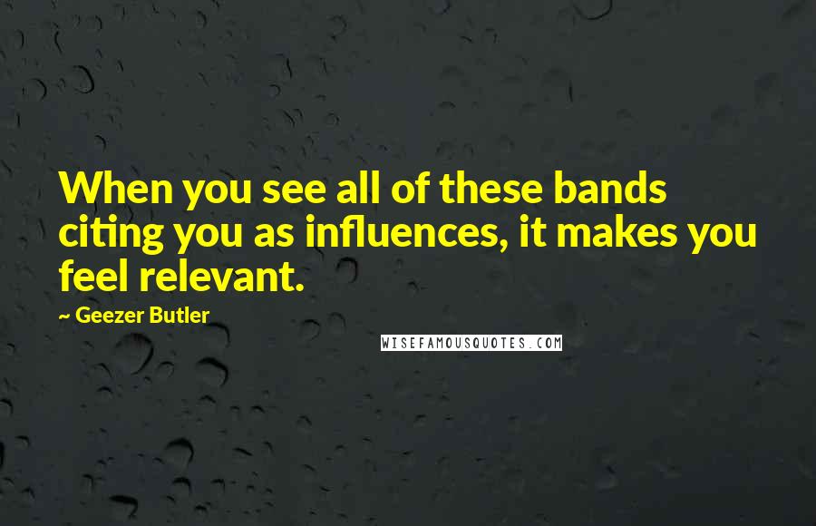 Geezer Butler Quotes: When you see all of these bands citing you as influences, it makes you feel relevant.