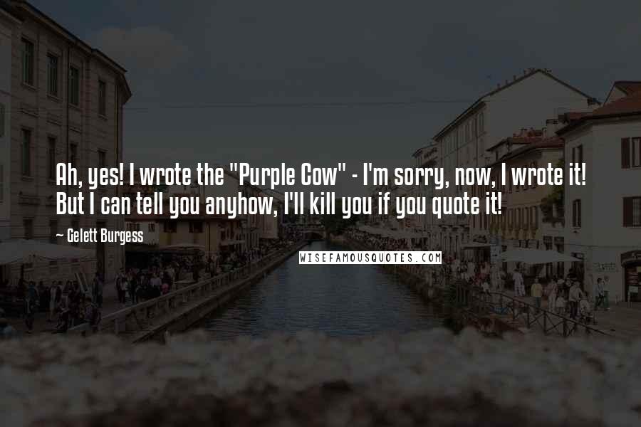 Gelett Burgess Quotes: Ah, yes! I wrote the "Purple Cow" - I'm sorry, now, I wrote it! But I can tell you anyhow, I'll kill you if you quote it!