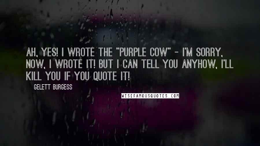 Gelett Burgess Quotes: Ah, yes! I wrote the "Purple Cow" - I'm sorry, now, I wrote it! But I can tell you anyhow, I'll kill you if you quote it!