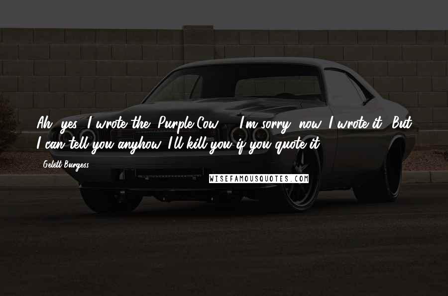 Gelett Burgess Quotes: Ah, yes! I wrote the "Purple Cow" - I'm sorry, now, I wrote it! But I can tell you anyhow, I'll kill you if you quote it!