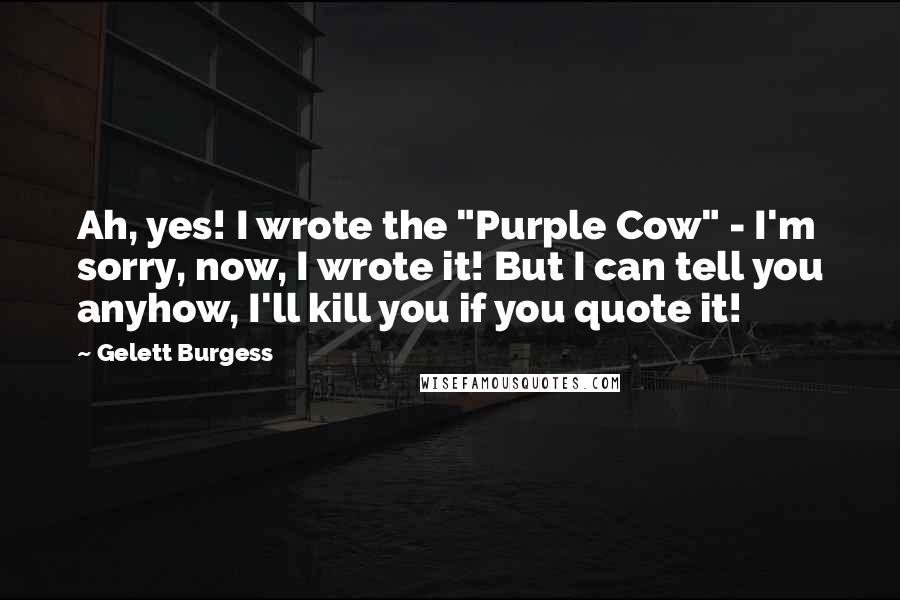 Gelett Burgess Quotes: Ah, yes! I wrote the "Purple Cow" - I'm sorry, now, I wrote it! But I can tell you anyhow, I'll kill you if you quote it!