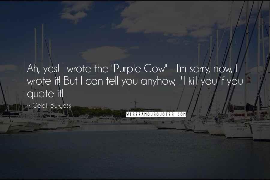 Gelett Burgess Quotes: Ah, yes! I wrote the "Purple Cow" - I'm sorry, now, I wrote it! But I can tell you anyhow, I'll kill you if you quote it!