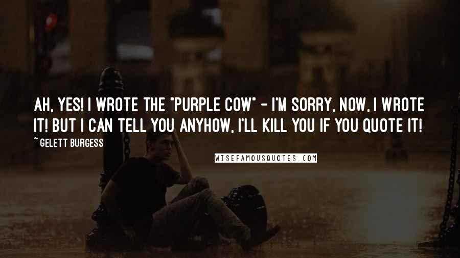 Gelett Burgess Quotes: Ah, yes! I wrote the "Purple Cow" - I'm sorry, now, I wrote it! But I can tell you anyhow, I'll kill you if you quote it!