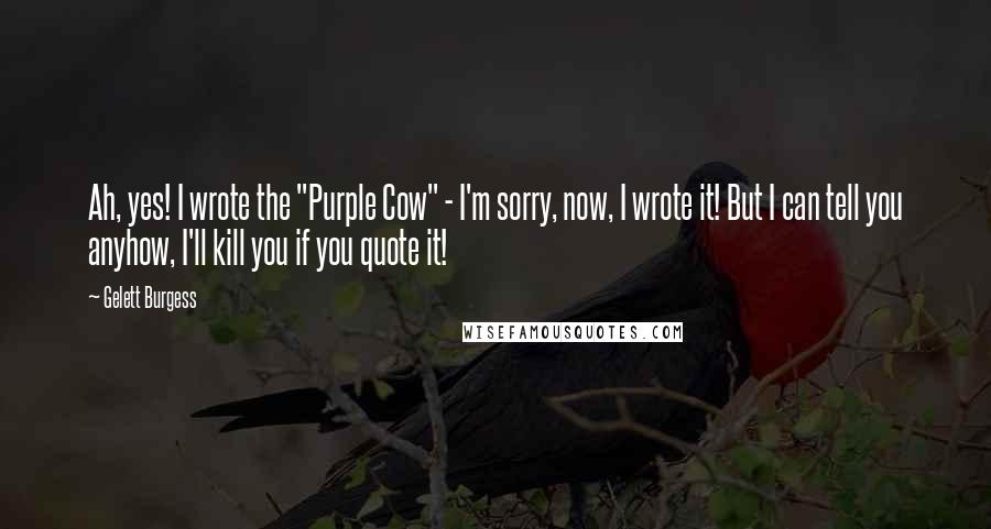Gelett Burgess Quotes: Ah, yes! I wrote the "Purple Cow" - I'm sorry, now, I wrote it! But I can tell you anyhow, I'll kill you if you quote it!