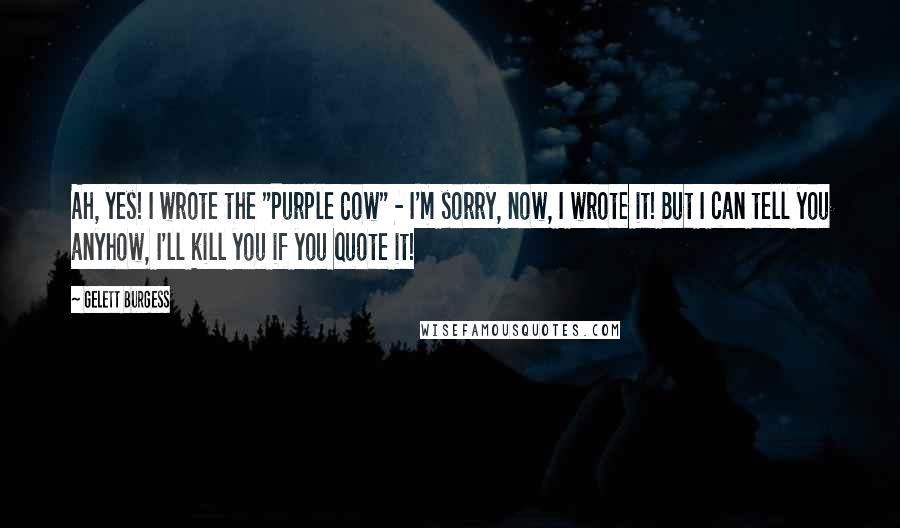 Gelett Burgess Quotes: Ah, yes! I wrote the "Purple Cow" - I'm sorry, now, I wrote it! But I can tell you anyhow, I'll kill you if you quote it!