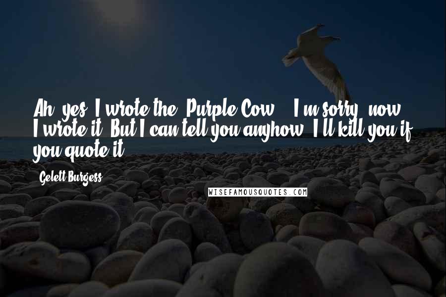 Gelett Burgess Quotes: Ah, yes! I wrote the "Purple Cow" - I'm sorry, now, I wrote it! But I can tell you anyhow, I'll kill you if you quote it!