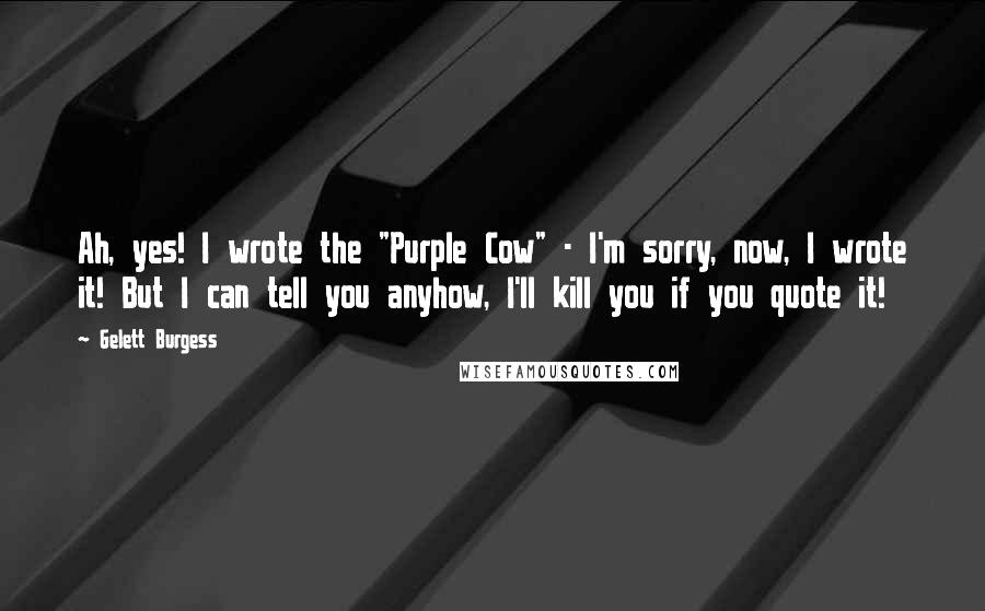 Gelett Burgess Quotes: Ah, yes! I wrote the "Purple Cow" - I'm sorry, now, I wrote it! But I can tell you anyhow, I'll kill you if you quote it!