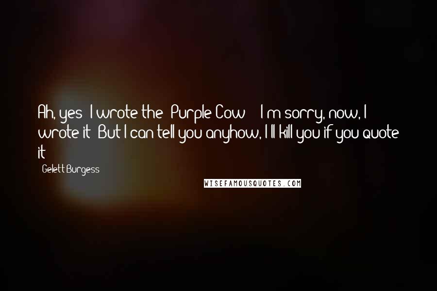 Gelett Burgess Quotes: Ah, yes! I wrote the "Purple Cow" - I'm sorry, now, I wrote it! But I can tell you anyhow, I'll kill you if you quote it!