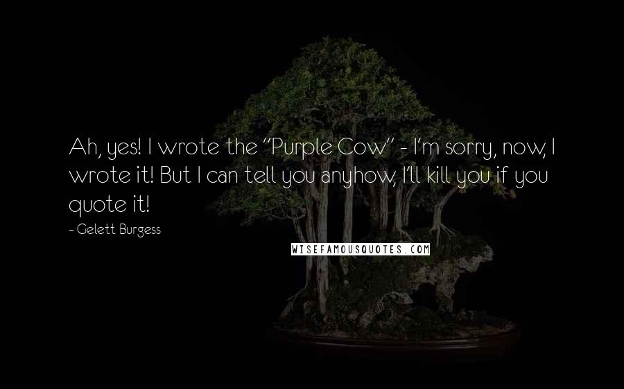 Gelett Burgess Quotes: Ah, yes! I wrote the "Purple Cow" - I'm sorry, now, I wrote it! But I can tell you anyhow, I'll kill you if you quote it!