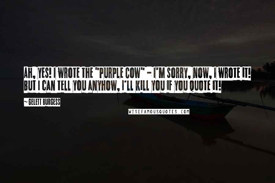 Gelett Burgess Quotes: Ah, yes! I wrote the "Purple Cow" - I'm sorry, now, I wrote it! But I can tell you anyhow, I'll kill you if you quote it!