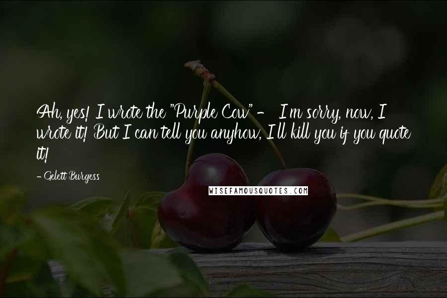 Gelett Burgess Quotes: Ah, yes! I wrote the "Purple Cow" - I'm sorry, now, I wrote it! But I can tell you anyhow, I'll kill you if you quote it!