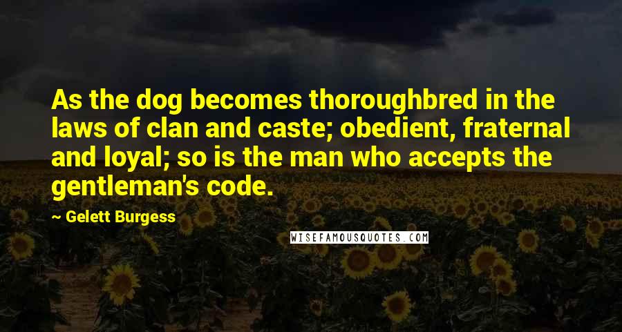 Gelett Burgess Quotes: As the dog becomes thoroughbred in the laws of clan and caste; obedient, fraternal and loyal; so is the man who accepts the gentleman's code.