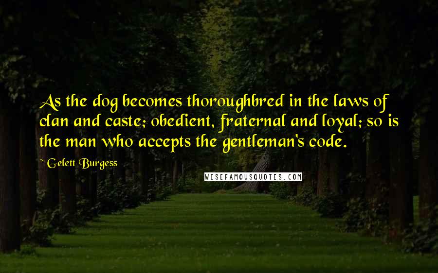 Gelett Burgess Quotes: As the dog becomes thoroughbred in the laws of clan and caste; obedient, fraternal and loyal; so is the man who accepts the gentleman's code.