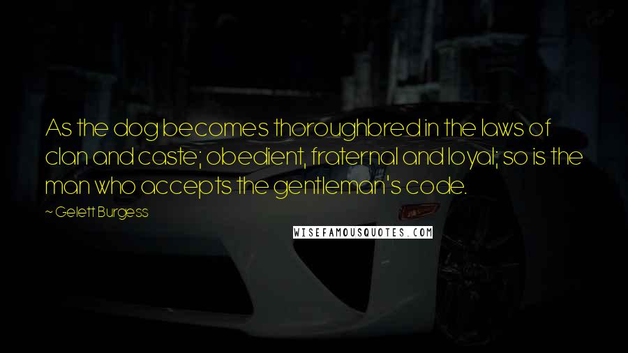 Gelett Burgess Quotes: As the dog becomes thoroughbred in the laws of clan and caste; obedient, fraternal and loyal; so is the man who accepts the gentleman's code.