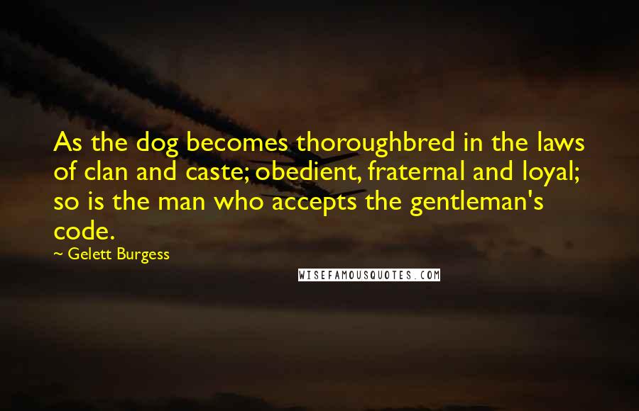 Gelett Burgess Quotes: As the dog becomes thoroughbred in the laws of clan and caste; obedient, fraternal and loyal; so is the man who accepts the gentleman's code.