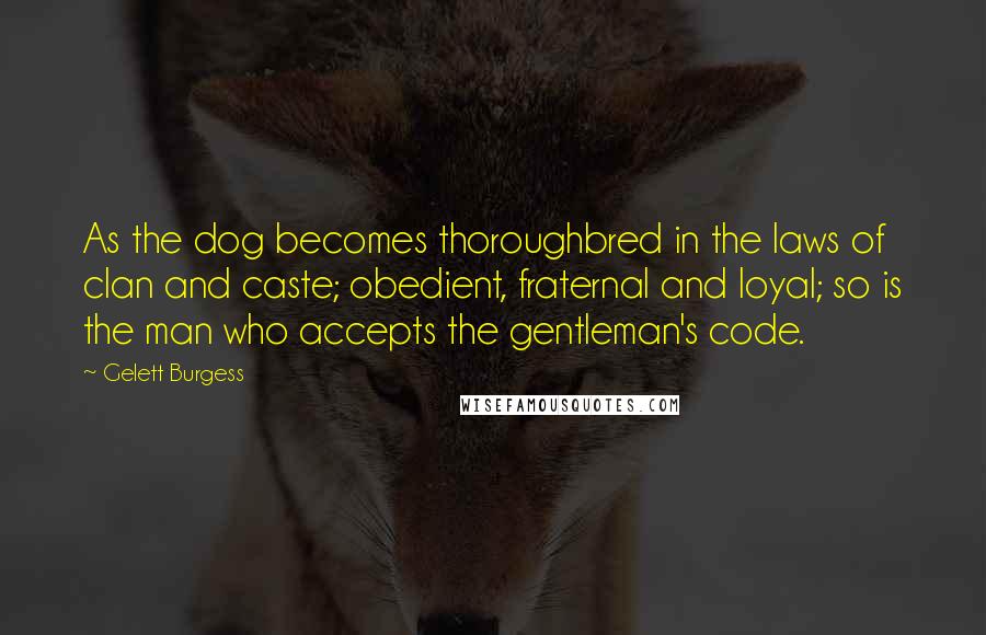 Gelett Burgess Quotes: As the dog becomes thoroughbred in the laws of clan and caste; obedient, fraternal and loyal; so is the man who accepts the gentleman's code.