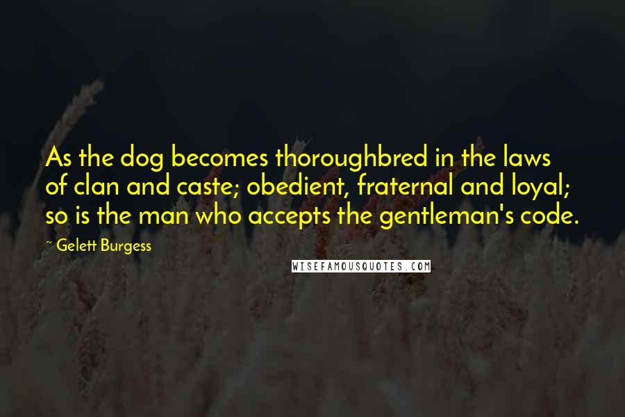 Gelett Burgess Quotes: As the dog becomes thoroughbred in the laws of clan and caste; obedient, fraternal and loyal; so is the man who accepts the gentleman's code.