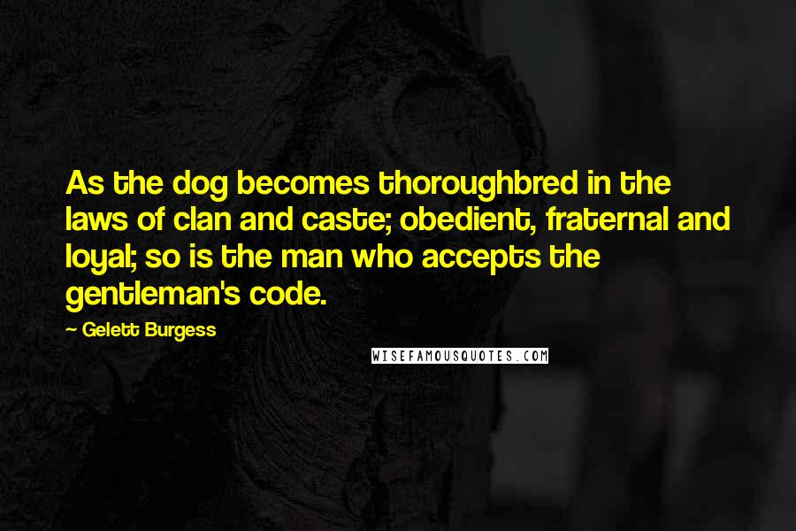 Gelett Burgess Quotes: As the dog becomes thoroughbred in the laws of clan and caste; obedient, fraternal and loyal; so is the man who accepts the gentleman's code.