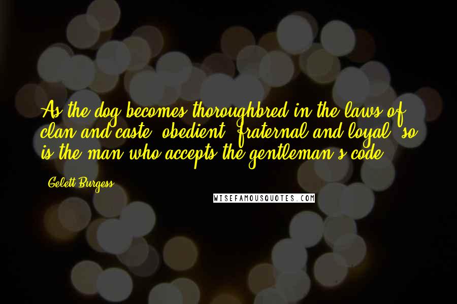 Gelett Burgess Quotes: As the dog becomes thoroughbred in the laws of clan and caste; obedient, fraternal and loyal; so is the man who accepts the gentleman's code.