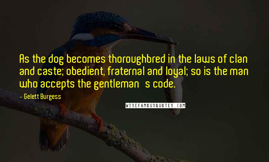 Gelett Burgess Quotes: As the dog becomes thoroughbred in the laws of clan and caste; obedient, fraternal and loyal; so is the man who accepts the gentleman's code.