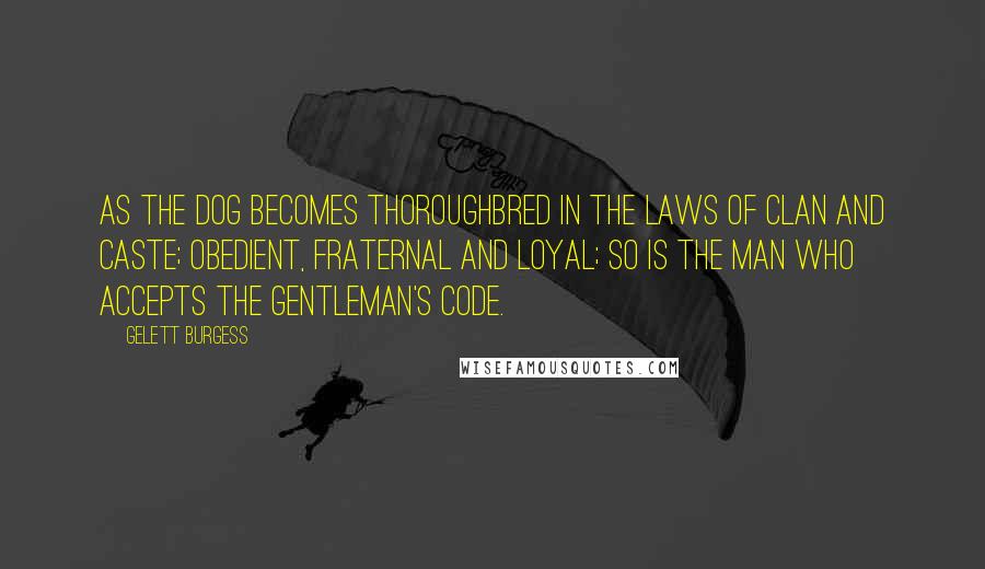 Gelett Burgess Quotes: As the dog becomes thoroughbred in the laws of clan and caste; obedient, fraternal and loyal; so is the man who accepts the gentleman's code.