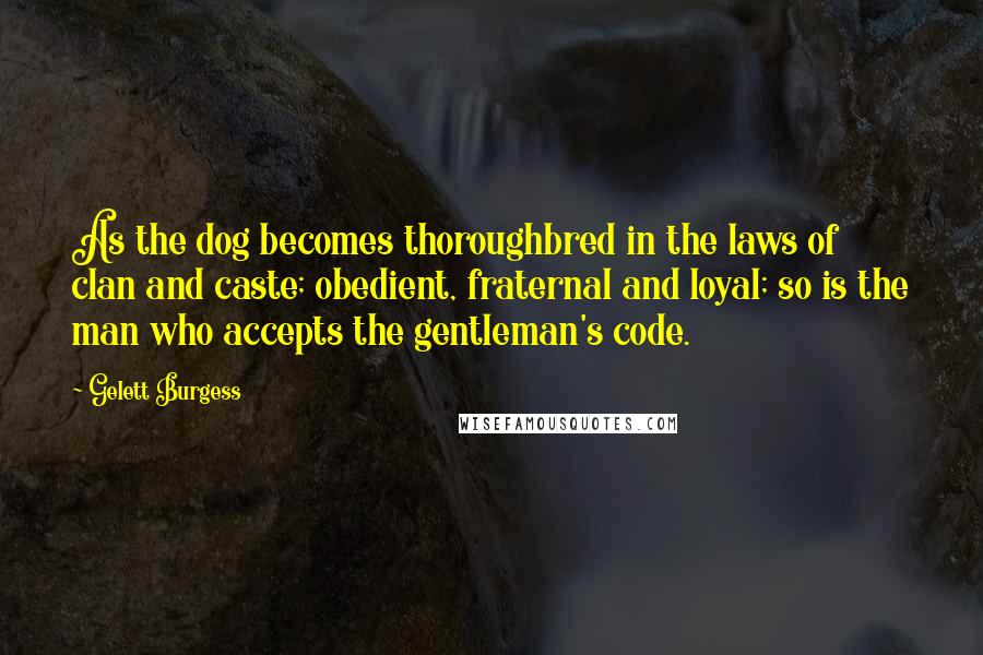 Gelett Burgess Quotes: As the dog becomes thoroughbred in the laws of clan and caste; obedient, fraternal and loyal; so is the man who accepts the gentleman's code.