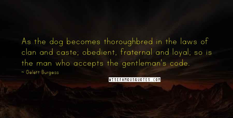 Gelett Burgess Quotes: As the dog becomes thoroughbred in the laws of clan and caste; obedient, fraternal and loyal; so is the man who accepts the gentleman's code.