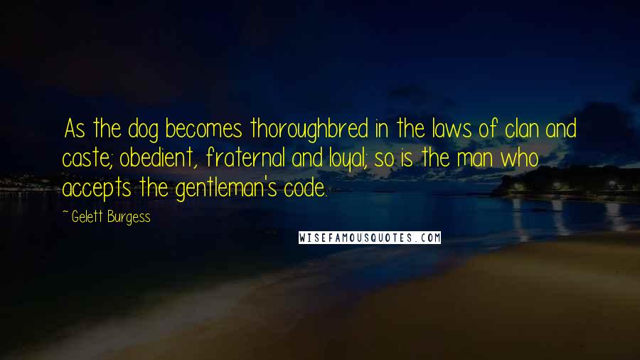 Gelett Burgess Quotes: As the dog becomes thoroughbred in the laws of clan and caste; obedient, fraternal and loyal; so is the man who accepts the gentleman's code.