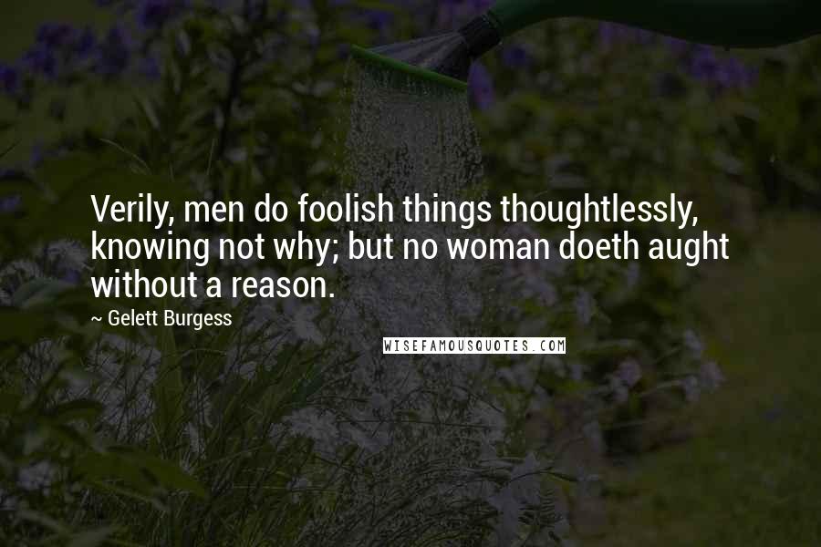 Gelett Burgess Quotes: Verily, men do foolish things thoughtlessly, knowing not why; but no woman doeth aught without a reason.